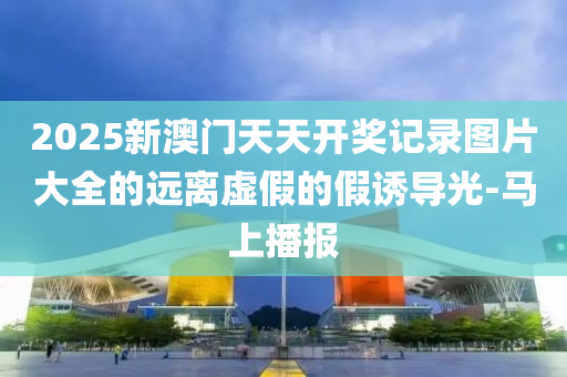 2025新澳門天天開獎記錄圖片大全的遠離虛假的假誘導(dǎo)光-馬上播報