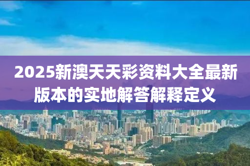 2025新澳天天彩資料大全最新版本的實地解答解釋定義