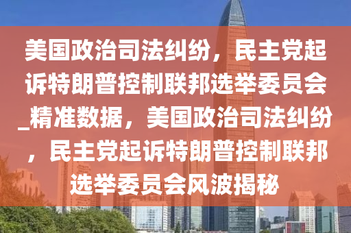 美國政治司法糾紛，民主黨起訴特朗普控制聯(lián)邦選舉委員會_精準數(shù)據(jù)，美國政治司法糾紛，民主黨起訴特朗普控制聯(lián)邦選舉委員會風波揭秘