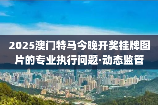 2025澳門特馬今晚開(kāi)獎(jiǎng)掛牌圖片的專業(yè)執(zhí)行問(wèn)題·動(dòng)態(tài)監(jiān)管