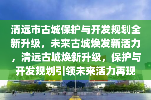 清遠市古城保護與開發(fā)規(guī)劃全新升級，未來古城煥發(fā)新活力，清遠古城煥新升級，保護與開發(fā)規(guī)劃引領(lǐng)未來活力再現(xiàn)