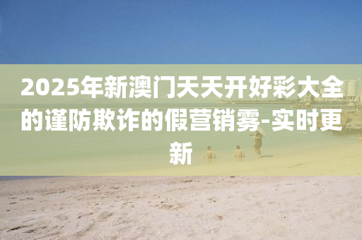 2025年新澳門天天開好彩大全的謹(jǐn)防欺詐的假營銷霧-實時更新