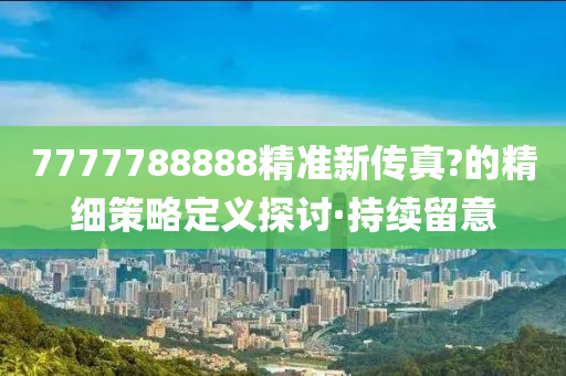 7777788888精準(zhǔn)新傳真?的精細(xì)策略定義探討·持續(xù)留意