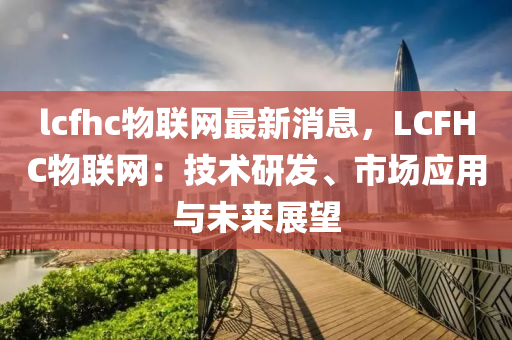 lcfhc物聯(lián)網(wǎng)最新消息，LCFHC物聯(lián)網(wǎng)：技術(shù)研發(fā)、市場(chǎng)應(yīng)用與未來展望