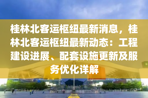 桂林北客運樞紐最新消息，桂林北客運樞紐最新動態(tài)：工程建設進展、配套設施更新及服務優(yōu)化詳解