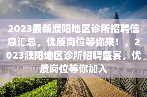 2023最新濮陽(yáng)地區(qū)診所招聘信息匯總，優(yōu)質(zhì)崗位等你來(lái)！，2023濮陽(yáng)地區(qū)診所招聘盛宴，優(yōu)質(zhì)崗位等你加入