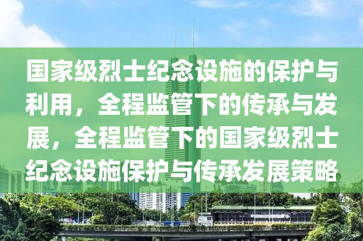 國家級烈士紀(jì)念設(shè)施的保護(hù)與利用，全程監(jiān)管下的傳承與發(fā)展，全程監(jiān)管下的國家級烈士紀(jì)念設(shè)施保護(hù)與傳承發(fā)展策略