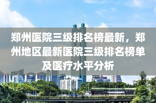 鄭州醫(yī)院三級排名榜最新，鄭州地區(qū)最新醫(yī)院三級排名榜單及醫(yī)療水平分析