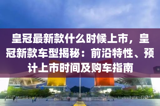 皇冠最新款什么時(shí)候上市，皇冠新款車型揭秘：前沿特性、預(yù)計(jì)上市時(shí)間及購車指南