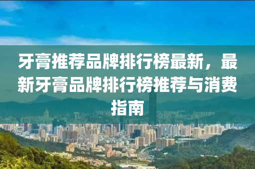 牙膏推薦品牌排行榜最新，最新牙膏品牌排行榜推薦與消費(fèi)指南