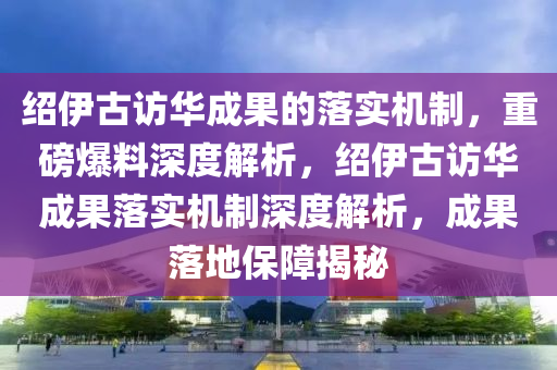 紹伊古訪華成果的落實機制，重磅爆料深度解析，紹伊古訪華成果落實機制深度解析，成果落地保障揭秘