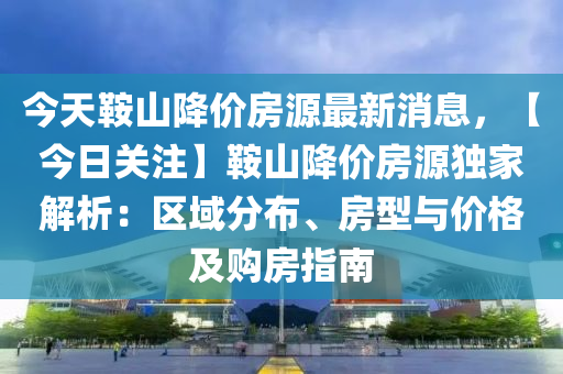 今天鞍山降價房源最新消息，【今日關(guān)注】鞍山降價房源獨(dú)家解析：區(qū)域分布、房型與價格及購房指南