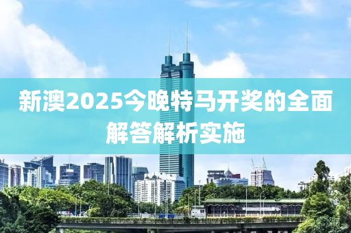 新澳2025今晚特馬開獎的全面解答解析實施