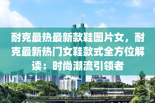 耐克最熱最新款鞋圖片女，耐克最新熱門女鞋款式全方位解讀：時尚潮流引領(lǐng)者