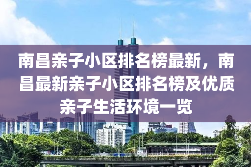 南昌親子小區(qū)排名榜最新，南昌最新親子小區(qū)排名榜及優(yōu)質(zhì)親子生活環(huán)境一覽