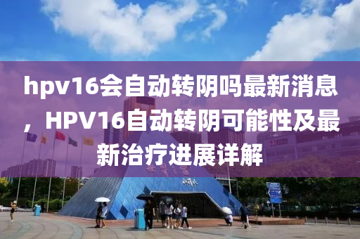 hpv16會自動轉陰嗎最新消息，HPV16自動轉陰可能性及最新治療進展詳解