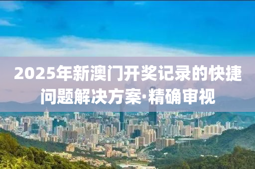 2025年新澳門開獎記錄的快捷問題解決方案·精確審視