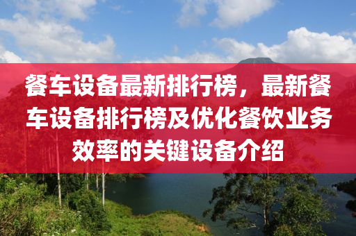 餐車設(shè)備最新排行榜，最新餐車設(shè)備排行榜及優(yōu)化餐飲業(yè)務(wù)效率的關(guān)鍵設(shè)備介紹