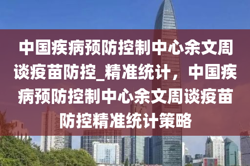 中國疾病預防控制中心余文周談疫苗防控_精準統(tǒng)計，中國疾病預防控制中心余文周談疫苗防控精準統(tǒng)計策略