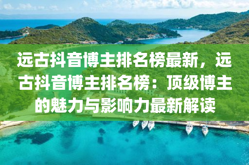 遠古抖音博主排名榜最新，遠古抖音博主排名榜：頂級博主的魅力與影響力最新解讀