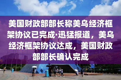 美國財政部部長稱美烏經(jīng)濟框架協(xié)議已完成·迅猛報道，美烏經(jīng)濟框架協(xié)議達成，美國財政部部長確認完成