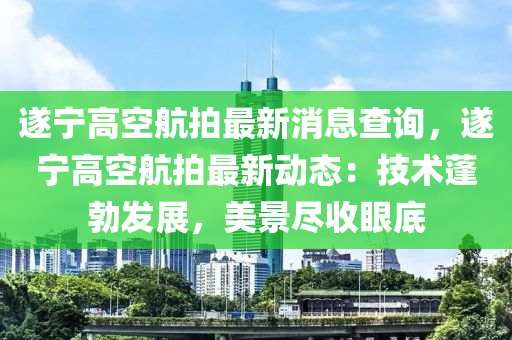 遂寧高空航拍最新消息查詢，遂寧高空航拍最新動(dòng)態(tài)：技術(shù)蓬勃發(fā)展，美景盡收眼底