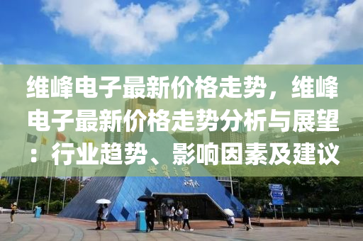 維峰電子最新價格走勢，維峰電子最新價格走勢分析與展望：行業(yè)趨勢、影響因素及建議