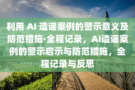 利用 AI 造謠案例的警示意義及防范措施·全程記錄，AI造謠案例的警示啟示與防范措施，全程記錄與反思