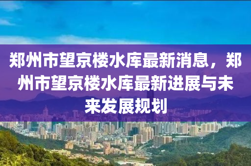 鄭州市望京樓水庫最新消息，鄭州市望京樓水庫最新進展與未來發(fā)展規(guī)劃