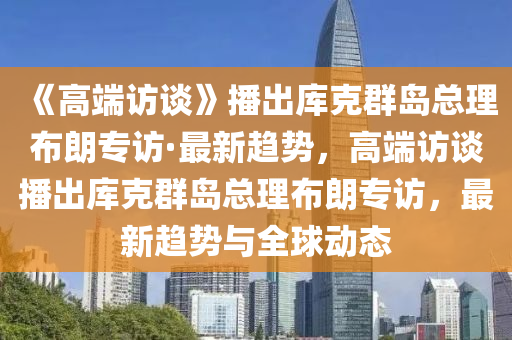 《高端訪談》播出庫克群島總理布朗專訪·最新趨勢，高端訪談播出庫克群島總理布朗專訪，最新趨勢與全球動態(tài)