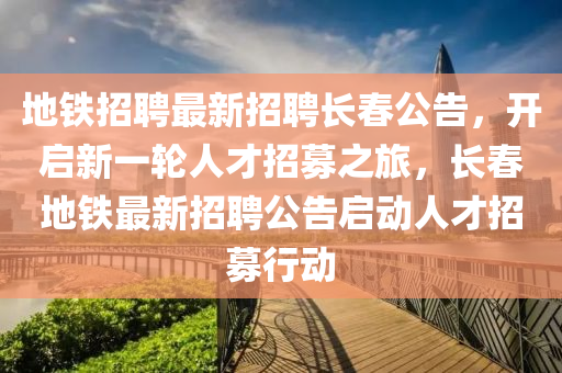 地鐵招聘最新招聘長春公告，開啟新一輪人才招募之旅，長春地鐵最新招聘公告啟動人才招募行動