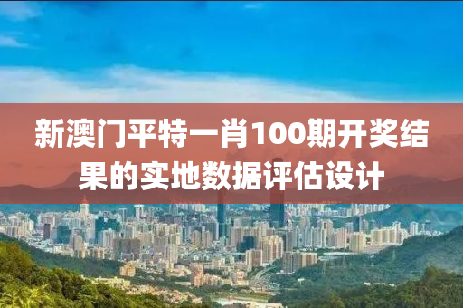 新澳門平特一肖100期開獎結果的實地數據評估設計