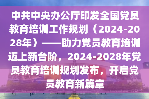 中共中央辦公廳印發(fā)全國(guó)黨員教育培訓(xùn)工作規(guī)劃（2024-2028年）——助力黨員教育培訓(xùn)邁上新臺(tái)階，2024-2028年黨員教育培訓(xùn)規(guī)劃發(fā)布，開(kāi)啟黨員教育新篇章