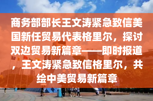 商務(wù)部部長王文濤緊急致信美國新任貿(mào)易代表格里爾，探討雙邊貿(mào)易新篇章——即時報道，王文濤緊急致信格里爾，共繪中美貿(mào)易新篇章