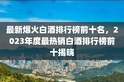 最新爆火白酒排行榜前十名，2023年度最熱銷(xiāo)白酒排行榜前十揭曉