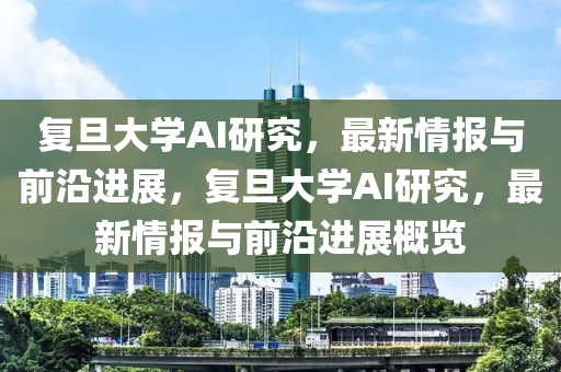 復旦大學AI研究，最新情報與前沿進展，復旦大學AI研究，最新情報與前沿進展概覽