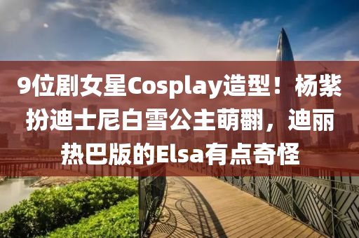 9位劇女星Cosplay造型！楊紫扮迪士尼白雪公主萌翻，迪麗熱巴版的Elsa有點(diǎn)奇怪