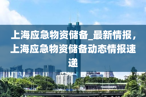 上海應(yīng)急物資儲(chǔ)備_最新情報(bào)，上海應(yīng)急物資儲(chǔ)備動(dòng)態(tài)情報(bào)速遞