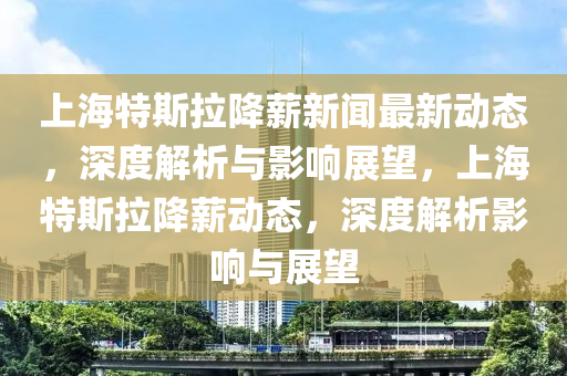 上海特斯拉降薪新聞最新動態(tài)，深度解析與影響展望，上海特斯拉降薪動態(tài)，深度解析影響與展望