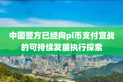 中國警方已經(jīng)向pi幣支付宣戰(zhàn)的可持續(xù)發(fā)展執(zhí)行探索