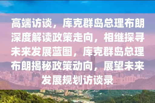 高端訪談，庫(kù)克群島總理布朗深度解讀政策走向，相繼探尋未來(lái)發(fā)展藍(lán)圖，庫(kù)克群島總理布朗揭秘政策動(dòng)向，展望未來(lái)發(fā)展規(guī)劃訪談錄