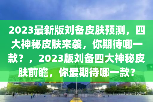 2023最新版劉備皮膚預(yù)測，四大神秘皮膚來襲，你期待哪一款？，2023版劉備四大神秘皮膚前瞻，你最期待哪一款？