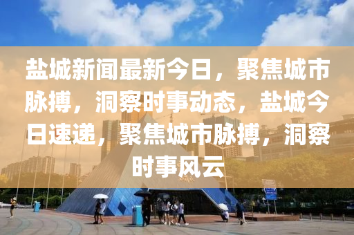 鹽城新聞最新今日，聚焦城市脈搏，洞察時事動態(tài)，鹽城今日速遞，聚焦城市脈搏，洞察時事風云