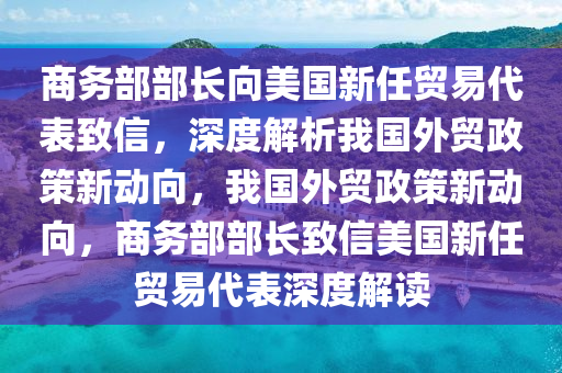 商務部部長向美國新任貿易代表致信，深度解析我國外貿政策新動向，我國外貿政策新動向，商務部部長致信美國新任貿易代表深度解讀