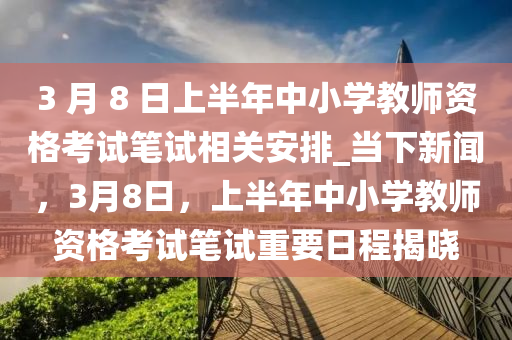 3 月 8 日上半年中小學教師資格考試筆試相關安排_當下新聞，3月8日，上半年中小學教師資格考試筆試重要日程揭曉