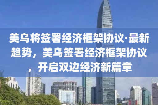 美烏將簽署經濟框架協議·最新趨勢，美烏簽署經濟框架協議，開啟雙邊經濟新篇章