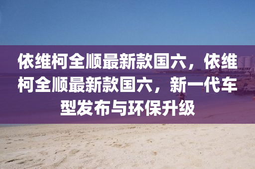 依維柯全順最新款國(guó)六，依維柯全順最新款國(guó)六，新一代車(chē)型發(fā)布與環(huán)保升級(jí)