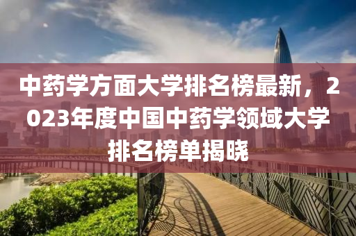 中藥學方面大學排名榜最新，2023年度中國中藥學領(lǐng)域大學排名榜單揭曉