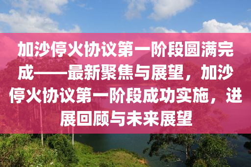 加沙停火協(xié)議第一階段圓滿完成——最新聚焦與展望，加沙停火協(xié)議第一階段成功實施，進展回顧與未來展望