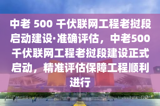 中老 500 千伏聯網工程老撾段啟動建設·準確評估，中老500千伏聯網工程老撾段建設正式啟動，精準評估保障工程順利進行